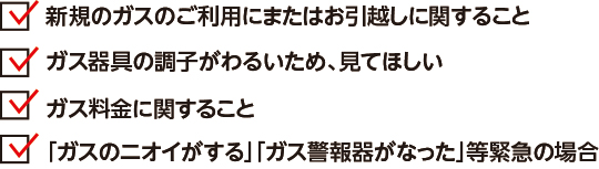 ・新規のガスのご利用にまたはお引越しに関すること・ガス器具の調子がわるいため、見てほしい・ガス料金に関すること・「ガスのニオイがする」「ガス警報器がなった」等緊急の場合