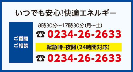 いつでも安心！快適エネルギー　【ご質問・ご相談】8時30分～17時30分（月～土）：023426-233　緊急時･夜間（24時間対応）：023426-233